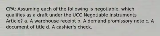 CPA: Assuming each of the following is negotiable, which qualifies as a draft under the UCC Negotiable Instruments Article? a. A warehouse receipt b. A demand promissory note c. A document of title d. A cashier's check.