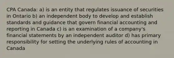 CPA Canada: a) is an entity that regulates issuance of securities in Ontario b) an independent body to develop and establish standards and guidance that govern financial accounting and reporting in Canada c) is an examination of a company's <a href='https://www.questionai.com/knowledge/kFBJaQCz4b-financial-statements' class='anchor-knowledge'>financial statements</a> by an independent auditor d) has primary responsibility for setting the underlying rules of accounting in Canada