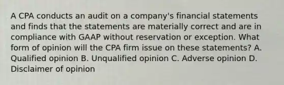 A CPA conducts an audit on a company's financial statements and finds that the statements are materially correct and are in compliance with GAAP without reservation or exception. What form of opinion will the CPA firm issue on these statements? A. Qualified opinion B. Unqualified opinion C. Adverse opinion D. Disclaimer of opinion