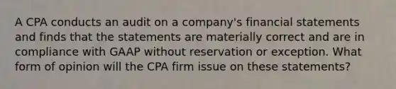 A CPA conducts an audit on a company's financial statements and finds that the statements are materially correct and are in compliance with GAAP without reservation or exception. What form of opinion will the CPA firm issue on these statements?