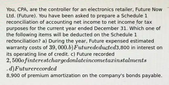 You, CPA, are the controller for an electronics retailer, Future Now Ltd. (Future). You have been asked to prepare a Schedule 1 reconciliation of accounting net income to net income for tax purposes for the current year ended December 31. Which one of the following items will be deducted on the Schedule 1 reconciliation? a) During the year, Future expensed estimated warranty costs of 39,000. b) Future deducted3,800 in interest on its operating line of credit. c) Future recorded 2,500 of interest charged on late income tax instalments. d) Future recorded8,900 of premium amortization on the company's bonds payable.