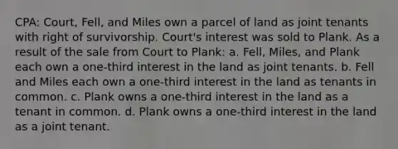 CPA: Court, Fell, and Miles own a parcel of land as joint tenants with right of survivorship. Court's interest was sold to Plank. As a result of the sale from Court to Plank: a. Fell, Miles, and Plank each own a one-third interest in the land as joint tenants. b. Fell and Miles each own a one-third interest in the land as tenants in common. c. Plank owns a one-third interest in the land as a tenant in common. d. Plank owns a one-third interest in the land as a joint tenant.