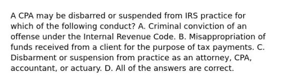 A CPA may be disbarred or suspended from IRS practice for which of the following conduct? A. Criminal conviction of an offense under the Internal Revenue Code. B. Misappropriation of funds received from a client for the purpose of tax payments. C. Disbarment or suspension from practice as an attorney, CPA, accountant, or actuary. D. All of the answers are correct.