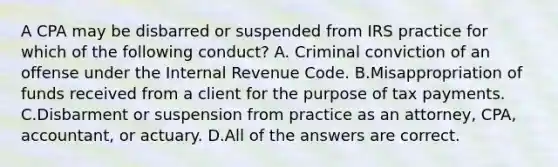 A CPA may be disbarred or suspended from IRS practice for which of the following conduct? A. Criminal conviction of an offense under the Internal Revenue Code. B.Misappropriation of funds received from a client for the purpose of tax payments. C.Disbarment or suspension from practice as an attorney, CPA, accountant, or actuary. D.All of the answers are correct.