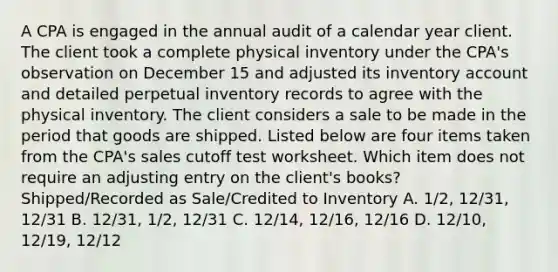 A CPA is engaged in the annual audit of a calendar year client. The client took a complete physical inventory under the CPA's observation on December 15 and adjusted its inventory account and detailed perpetual inventory records to agree with the physical inventory. The client considers a sale to be made in the period that goods are shipped. Listed below are four items taken from the CPA's sales cutoff test worksheet. Which item does not require an adjusting entry on the client's books? Shipped/Recorded as Sale/Credited to Inventory A. 1/2, 12/31, 12/31 B. 12/31, 1/2, 12/31 C. 12/14, 12/16, 12/16 D. 12/10, 12/19, 12/12