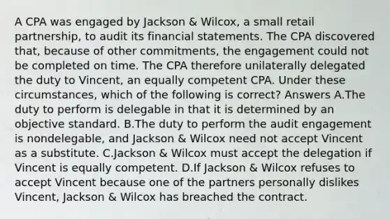 A CPA was engaged by Jackson & Wilcox, a small retail partnership, to audit its financial statements. The CPA discovered that, because of other commitments, the engagement could not be completed on time. The CPA therefore unilaterally delegated the duty to Vincent, an equally competent CPA. Under these circumstances, which of the following is correct? Answers A.The duty to perform is delegable in that it is determined by an objective standard. B.The duty to perform the audit engagement is nondelegable, and Jackson & Wilcox need not accept Vincent as a substitute. C.Jackson & Wilcox must accept the delegation if Vincent is equally competent. D.If Jackson & Wilcox refuses to accept Vincent because one of the partners personally dislikes Vincent, Jackson & Wilcox has breached the contract.