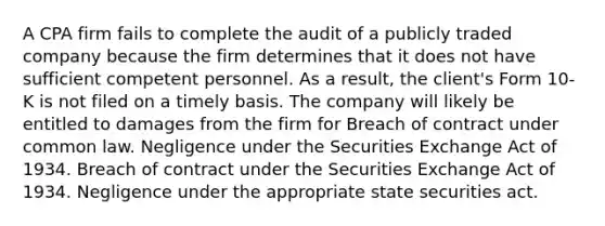 A CPA firm fails to complete the audit of a publicly traded company because the firm determines that it does not have sufficient competent personnel. As a result, the client's Form 10-K is not filed on a timely basis. The company will likely be entitled to damages from the firm for Breach of contract under common law. Negligence under the Securities Exchange Act of 1934. Breach of contract under the Securities Exchange Act of 1934. Negligence under the appropriate state securities act.