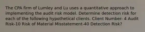 The CPA firm of Lumley and Lu uses a quantitative approach to implementing the audit risk model. Determine detection risk for each of the following hypothetical clients. Client Number- 4 Audit Risk-10 Risk of Material Misstatement-40 Detection Risk?