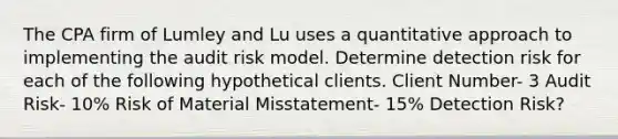 The CPA firm of Lumley and Lu uses a quantitative approach to implementing the audit risk model. Determine detection risk for each of the following hypothetical clients. Client Number- 3 Audit Risk- 10% Risk of Material Misstatement- 15% Detection Risk?