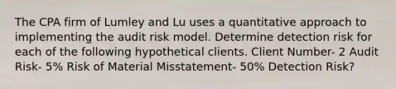 The CPA firm of Lumley and Lu uses a quantitative approach to implementing the audit risk model. Determine detection risk for each of the following hypothetical clients. Client Number- 2 Audit Risk- 5% Risk of Material Misstatement- 50% Detection Risk?