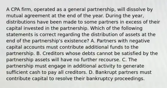 A CPA firm, operated as a general partnership, will dissolve by mutual agreement at the end of the year. During the year, distributions have been made to some partners in excess of their capital invested in the partnership. Which of the following statements is correct regarding the distribution of assets at the end of the partnership's existence? A. Partners with negative capital accounts must contribute additional funds to the partnership. B. Creditors whose debts cannot be satisfied by the partnership assets will have no further recourse. C. The partnership must engage in additional activity to generate sufficient cash to pay all creditors. D. Bankrupt partners must contribute capital to resolve their bankruptcy proceedings.