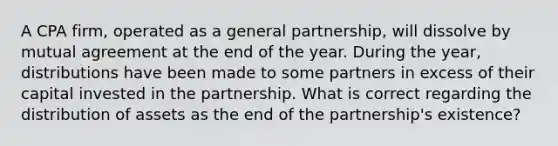 A CPA firm, operated as a general partnership, will dissolve by mutual agreement at the end of the year. During the year, distributions have been made to some partners in excess of their capital invested in the partnership. What is correct regarding the distribution of assets as the end of the partnership's existence?