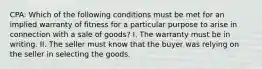 CPA: Which of the following conditions must be met for an implied warranty of fitness for a particular purpose to arise in connection with a sale of goods? I. The warranty must be in writing. II. The seller must know that the buyer was relying on the seller in selecting the goods.