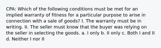 CPA: Which of the following conditions must be met for an implied warranty of fitness for a particular purpose to arise in connection with a sale of goods? I. The warranty must be in writing. II. The seller must know that the buyer was relying on the seller in selecting the goods. a. I only b. II only c. Both I and II d. Neither I nor II