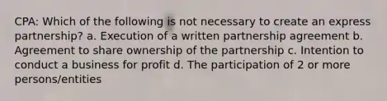 CPA: Which of the following is not necessary to create an express partnership? a. Execution of a written partnership agreement b. Agreement to share ownership of the partnership c. Intention to conduct a business for profit d. The participation of 2 or more persons/entities