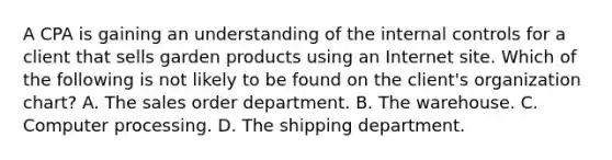 A CPA is gaining an understanding of the internal controls for a client that sells garden products using an Internet site. Which of the following is not likely to be found on the client's organization chart? A. The sales order department. B. The warehouse. C. Computer processing. D. The shipping department.