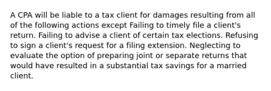 A CPA will be liable to a tax client for damages resulting from all of the following actions except Failing to timely file a client's return. Failing to advise a client of certain tax elections. Refusing to sign a client's request for a filing extension. Neglecting to evaluate the option of preparing joint or separate returns that would have resulted in a substantial tax savings for a married client.