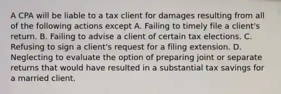 A CPA will be liable to a tax client for damages resulting from all of the following actions except A. Failing to timely file a client's return. B. Failing to advise a client of certain tax elections. C. Refusing to sign a client's request for a filing extension. D. Neglecting to evaluate the option of preparing joint or separate returns that would have resulted in a substantial tax savings for a married client.