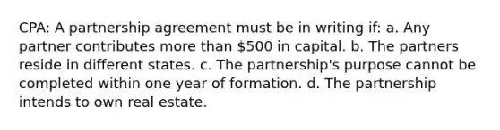 CPA: A partnership agreement must be in writing if: a. Any partner contributes more than 500 in capital. b. The partners reside in different states. c. The partnership's purpose cannot be completed within one year of formation. d. The partnership intends to own real estate.