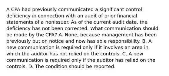 A CPA had previously communicated a significant control deficiency in connection with an audit of prior financial statements of a nonissuer. As of the current audit date, the deficiency has not been corrected. What communication should be made by the CPA? A. None, because management has been previously put on notice and now has sole responsibility. B. A new communication is required only if it involves an area in which the auditor has not relied on the controls. C. A new communication is required only if the auditor has relied on the controls. D. The condition should be reported.