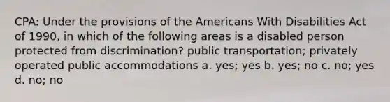 CPA: Under the provisions of the Americans With Disabilities Act of 1990, in which of the following areas is a disabled person protected from discrimination? public transportation; privately operated public accommodations a. yes; yes b. yes; no c. no; yes d. no; no