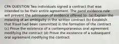 CPA QUESTION Two individuals signed a contract that was intended to be their entire agreement. The parol evidence rule will prevent the admission of evidence offered to: (a) Explain the meaning of an ambiguity in the written contract (b) Establish that fraud had been committed in the formation of the contract (c) Prove the existence of a contemporaneous oral agreement modifying the contract (d) Prove the existence of a subsequent oral agreement modifying the contract