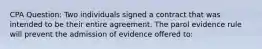 CPA Question: Two individuals signed a contract that was intended to be their entire agreement. The parol evidence rule will prevent the admission of evidence offered to: