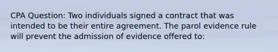 CPA Question: Two individuals signed a contract that was intended to be their entire agreement. The parol evidence rule will prevent the admission of evidence offered to: