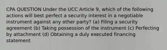 CPA QUESTION Under the UCC Article 9, which of the following actions will best perfect a security interest in a negotiable instrument against any other party? (a) Filing a security agreement (b) Taking possession of the instrument (c) Perfecting by attachment (d) Obtaining a duly executed financing statement