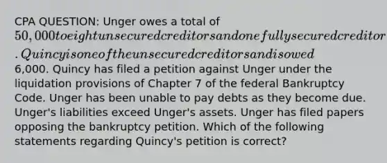 CPA QUESTION: Unger owes a total of 50,000 to eight unsecured creditors and one fully secured creditor. Quincy is one of the unsecured creditors and is owed6,000. Quincy has filed a petition against Unger under the liquidation provisions of Chapter 7 of the federal Bankruptcy Code. Unger has been unable to pay debts as they become due. Unger's liabilities exceed Unger's assets. Unger has filed papers opposing the bankruptcy petition. Which of the following statements regarding Quincy's petition is correct?