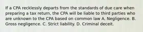 If a CPA recklessly departs from the standards of due care when preparing a tax return, the CPA will be liable to third parties who are unknown to the CPA based on common law A. Negligence. B. Gross negligence. C. Strict liability. D. Criminal deceit.