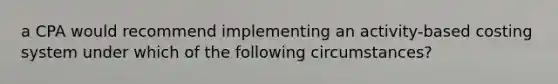 a CPA would recommend implementing an activity-based costing system under which of the following circumstances?