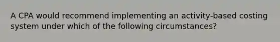 A CPA would recommend implementing an activity-based costing system under which of the following circumstances?