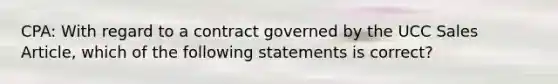 CPA: With regard to a contract governed by the UCC Sales Article, which of the following statements is correct?