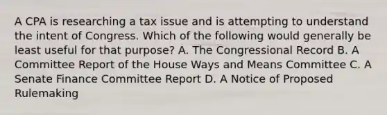 A CPA is researching a tax issue and is attempting to understand the intent of Congress. Which of the following would generally be least useful for that purpose? A. The Congressional Record B. A Committee Report of the House Ways and Means Committee C. A Senate Finance Committee Report D. A Notice of Proposed Rulemaking