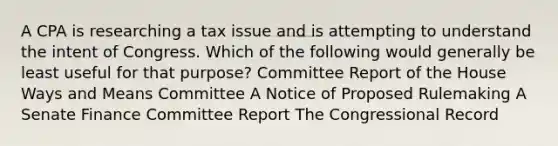 A CPA is researching a tax issue and is attempting to understand the intent of Congress. Which of the following would generally be least useful for that purpose? Committee Report of the House Ways and Means Committee A Notice of Proposed Rulemaking A Senate Finance Committee Report The Congressional Record