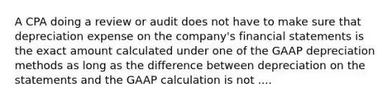 A CPA doing a review or audit does not have to make sure that depreciation expense on the company's financial statements is the exact amount calculated under one of the GAAP depreciation methods as long as the difference between depreciation on the statements and the GAAP calculation is not ....