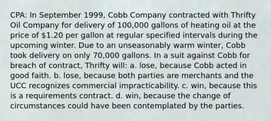 CPA: In September 1999, Cobb Company contracted with Thrifty Oil Company for delivery of 100,000 gallons of heating oil at the price of 1.20 per gallon at regular specified intervals during the upcoming winter. Due to an unseasonably warm winter, Cobb took delivery on only 70,000 gallons. In a suit against Cobb for breach of contract, Thrifty will: a. lose, because Cobb acted in good faith. b. lose, because both parties are merchants and the UCC recognizes commercial impracticability. c. win, because this is a requirements contract. d. win, because the change of circumstances could have been contemplated by the parties.