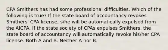 CPA Smithers has had some professional difficulties. Which of the following is true? If the state board of accountancy revokes Smithers' CPA license, s/he will be automatically expulsed from the AICPA. If the state society of CPAs expulses Smithers, the state board of accountancy will automatically revoke his/her CPA license. Both A and B. Neither A nor B.