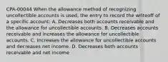 CPA-00044 When the allowance method of recognizing uncollectible accounts is used, the entry to record the writeoff of a specific account: A. Decreases both accounts receivable and the allowance for uncollectible accounts. B. Decreases accounts receivable and increases the allowance for uncollectible accounts. C. Increases the allowance for uncollectible accounts and decreases net income. D. Decreases both accounts receivable and net income