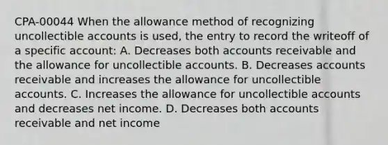 CPA-00044 When the allowance method of recognizing uncollectible accounts is used, the entry to record the writeoff of a specific account: A. Decreases both accounts receivable and the allowance for uncollectible accounts. B. Decreases accounts receivable and increases the allowance for uncollectible accounts. C. Increases the allowance for uncollectible accounts and decreases net income. D. Decreases both accounts receivable and net income