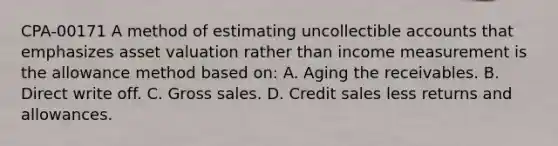 CPA-00171 A method of estimating uncollectible accounts that emphasizes asset valuation rather than income measurement is the allowance method based on: A. Aging the receivables. B. Direct write off. C. Gross sales. D. Credit sales less returns and allowances.