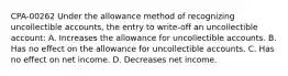 CPA-00262 Under the allowance method of recognizing uncollectible accounts, the entry to write-off an uncollectible account: A. Increases the allowance for uncollectible accounts. B. Has no effect on the allowance for uncollectible accounts. C. Has no effect on net income. D. Decreases net income.