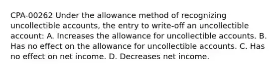 CPA-00262 Under the allowance method of recognizing uncollectible accounts, the entry to write-off an uncollectible account: A. Increases the allowance for uncollectible accounts. B. Has no effect on the allowance for uncollectible accounts. C. Has no effect on net income. D. Decreases net income.