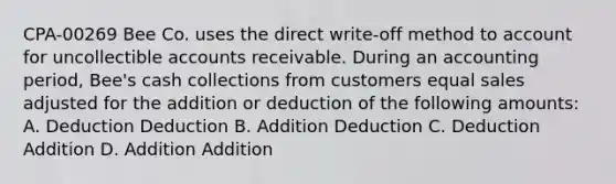 CPA-00269 Bee Co. uses the direct write-off method to account for uncollectible accounts receivable. During an accounting period, Bee's cash collections from customers equal sales adjusted for the addition or deduction of the following amounts: A. Deduction Deduction B. Addition Deduction C. Deduction Addition D. Addition Addition