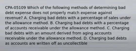 CPA-05109 Which of the following methods of determining bad debt expense does not properly match expense against revenue? A. Charging bad debts with a percentage of sales under the allowance method. B. Charging bad debts with a percentage of accounts receivable under the allowance method. C. Charging bad debts with an amount derived from aging accounts receivable under the allowance method. D. Charging bad debts as accounts are written off as uncollectible