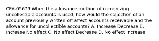 CPA-05679 When the allowance method of recognizing uncollectible accounts is used, how would the collection of an account previously written off affect accounts receivable and the allowance for uncollectible accounts? A. Increase Decrease B. Increase No effect C. No effect Decrease D. No effect Increase