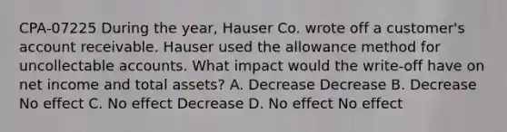 CPA-07225 During the year, Hauser Co. wrote off a customer's account receivable. Hauser used the allowance method for uncollectable accounts. What impact would the write-off have on net income and total assets? A. Decrease Decrease B. Decrease No effect C. No effect Decrease D. No effect No effect