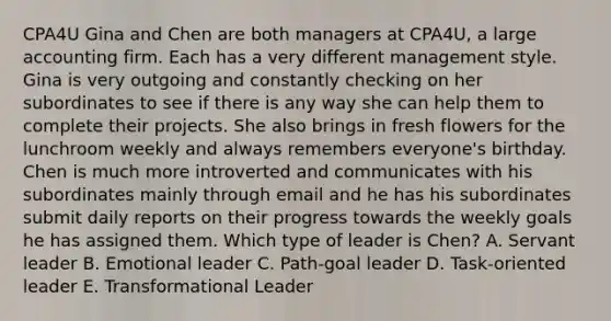 CPA4U Gina and Chen are both managers at CPA4U, a large accounting firm. Each has a very different management style. Gina is very outgoing and constantly checking on her subordinates to see if there is any way she can help them to complete their projects. She also brings in fresh flowers for the lunchroom weekly and always remembers everyone's birthday. Chen is much more introverted and communicates with his subordinates mainly through email and he has his subordinates submit daily reports on their progress towards the weekly goals he has assigned them. Which type of leader is Chen? A. Servant leader B. Emotional leader C. Path-goal leader D. Task-oriented leader E. Transformational Leader