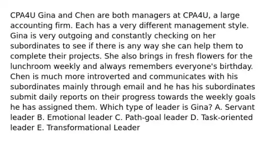 CPA4U Gina and Chen are both managers at CPA4U, a large accounting firm. Each has a very different management style. Gina is very outgoing and constantly checking on her subordinates to see if there is any way she can help them to complete their projects. She also brings in fresh flowers for the lunchroom weekly and always remembers everyone's birthday. Chen is much more introverted and communicates with his subordinates mainly through email and he has his subordinates submit daily reports on their progress towards the weekly goals he has assigned them. Which type of leader is Gina? A. Servant leader B. Emotional leader C. Path-goal leader D. Task-oriented leader E. Transformational Leader